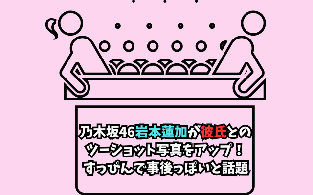 乃木坂46岩本蓮加が彼氏とのツーショット写真をアップ！すっぴんで事後っぽいと話題