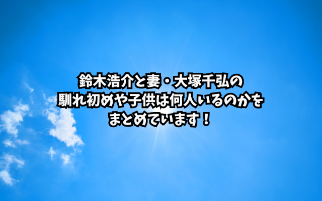 鈴木浩介と妻・大塚千弘の馴れ初めや子供は何人いるのかをまとめています！